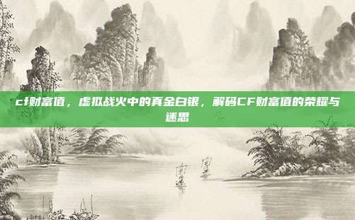 cf财富值,虚拟战火中的真金白银,解码CF财富值的荣耀与迷思