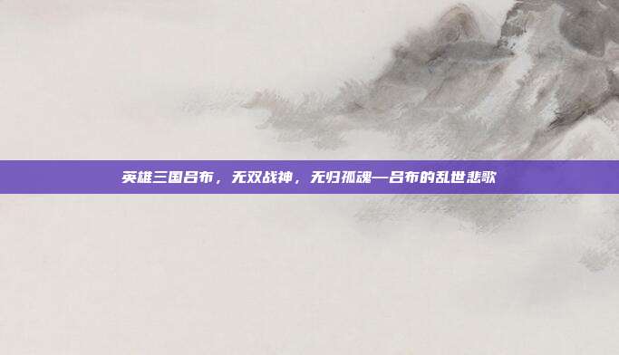 英雄三国吕布,无双战神,无归孤魂—吕布的乱世悲歌