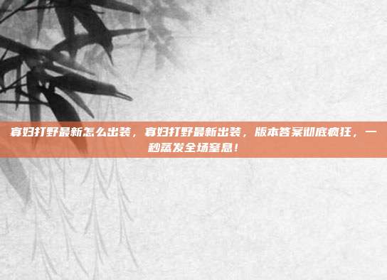 寡妇打野最新怎么出装,寡妇打野最新出装,版本答案彻底疯狂,一秒蒸发全场窒息!
