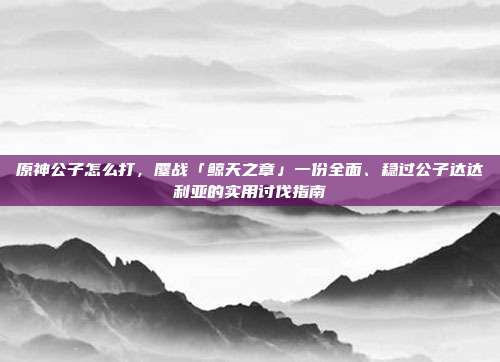 原神公子怎么打,鏖战「鲸天之章」一份全面、稳过公子达达利亚的实用讨伐指南