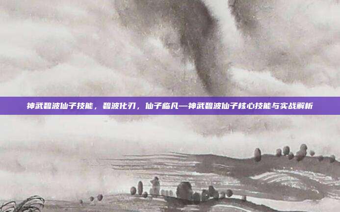 神武碧波仙子技能,碧波化刃,仙子临凡—神武碧波仙子核心技能与实战解析
