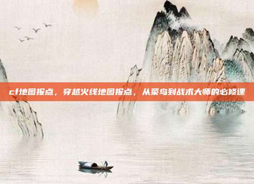 cf地图报点,穿越火线地图报点,从菜鸟到战术大师的必修课