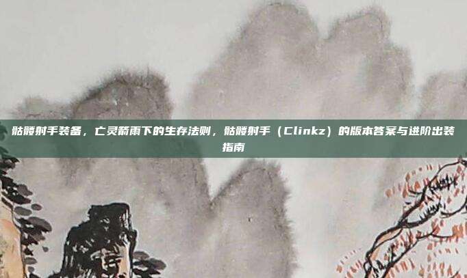 骷髅射手装备,亡灵箭雨下的生存法则,骷髅射手(Clinkz)的版本答案与进阶出装指南