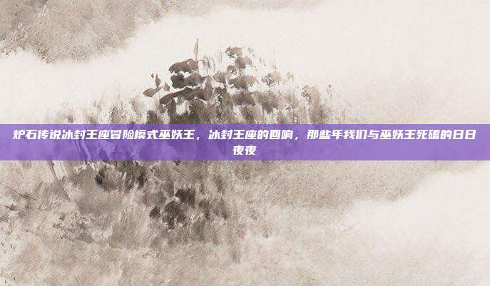 炉石传说冰封王座冒险模式巫妖王,冰封王座的回响,那些年我们与巫妖王死磕的日日夜夜