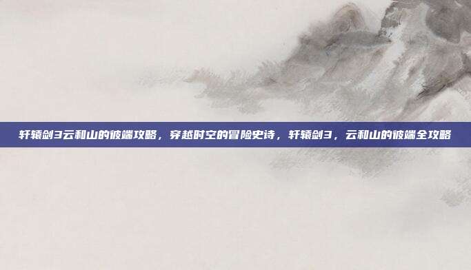 轩辕剑3云和山的彼端攻略,穿越时空的冒险史诗,轩辕剑3,云和山的彼端全攻略