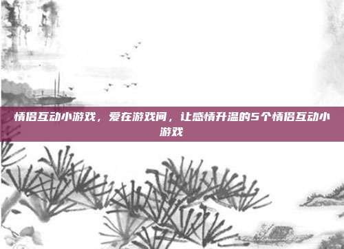 情侣互动小游戏,爱在游戏间,让感情升温的5个情侣互动小游戏