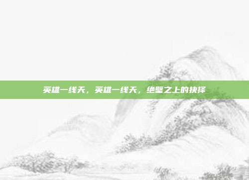 英雄一线天,英雄一线天,绝壁之上的抉择