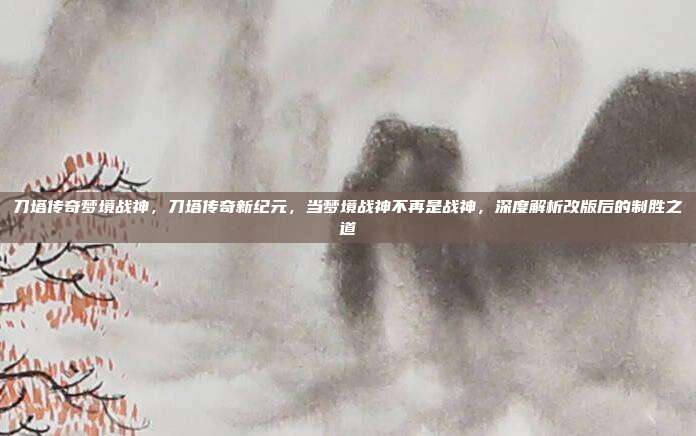 刀塔传奇梦境战神,刀塔传奇新纪元,当梦境战神不再是战神,深度解析改版后的制胜之道