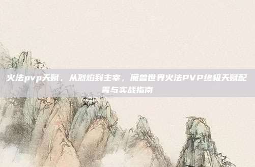 火法pvp天赋,从烈焰到主宰,魔兽世界火法PVP终极天赋配置与实战指南