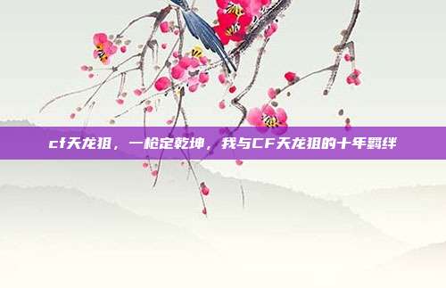 cf天龙狙,一枪定乾坤,我与CF天龙狙的十年羁绊