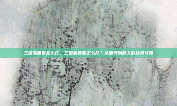 三国志要塞怎么打,三国志要塞怎么打?从围城到破关的终极攻略
