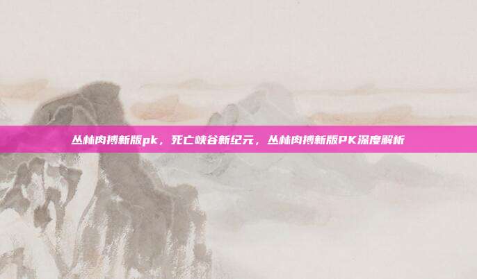 丛林肉搏新版pk,死亡峡谷新纪元,丛林肉搏新版PK深度解析