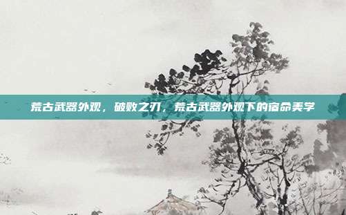 荒古武器外观,破败之刃,荒古武器外观下的宿命美学