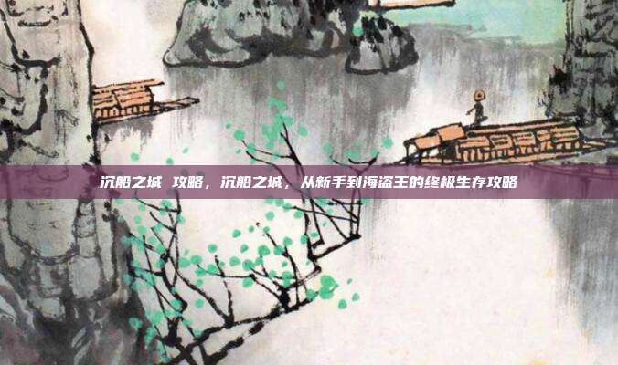 沉船之城 攻略,沉船之城,从新手到海盗王的终极生存攻略