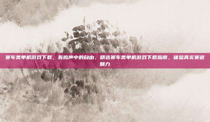 赛车类单机游戏下载,轰鸣声中的自由,精选赛车类单机游戏下载指南,体验真实赛道魅力
