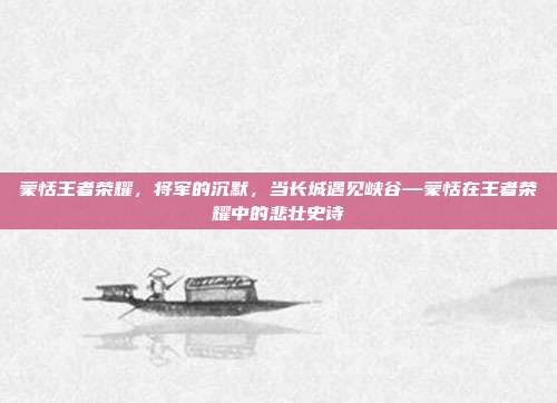 蒙恬王者荣耀,将军的沉默,当长城遇见峡谷—蒙恬在王者荣耀中的悲壮史诗