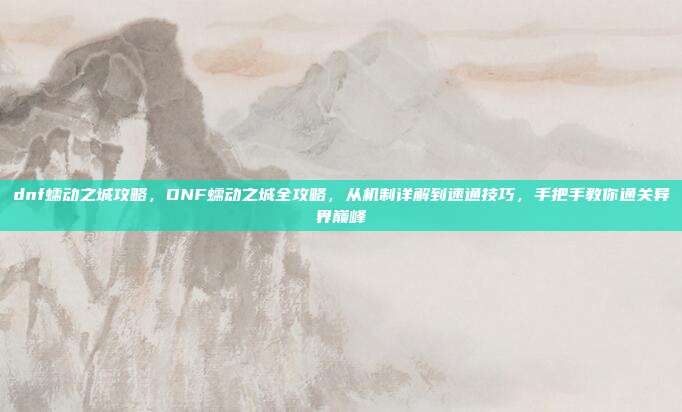 dnf蠕动之城攻略,DNF蠕动之城全攻略,从机制详解到速通技巧,手把手教你通关异界巅峰