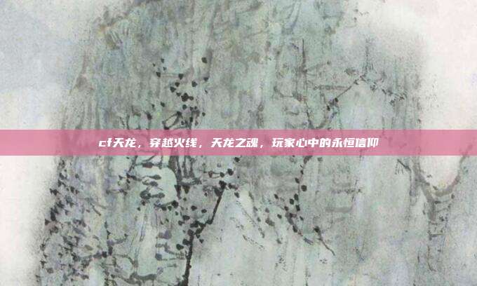 cf天龙,穿越火线,天龙之魂,玩家心中的永恒信仰