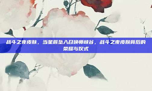战斗之夜皮肤,当星辰坠入召唤师峡谷,战斗之夜皮肤背后的荣耀与仪式