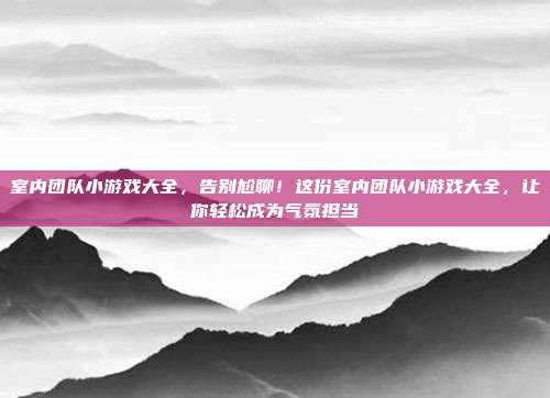 室内团队小游戏大全,告别尬聊!这份室内团队小游戏大全,让你轻松成为气氛担当