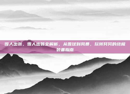 雪人出装,雪人出装全解析,从雪球到风暴,玩转努努的终极装备指南