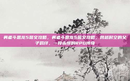 勇者斗恶龙5图文攻略,勇者斗恶龙5图文攻略,跨越时空的父子羁绊,一段永恒的RPG传奇