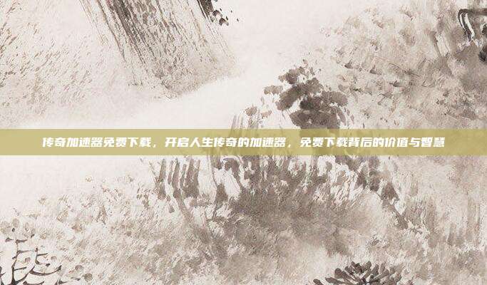 传奇加速器免费下载,开启人生传奇的加速器,免费下载背后的价值与智慧