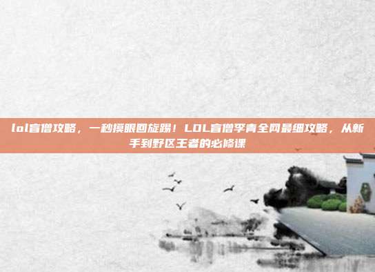 lol盲僧攻略,一秒摸眼回旋踢!LOL盲僧李青全网最细攻略,从新手到野区王者的必修课