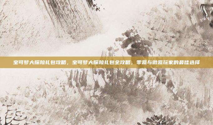 宝可梦大探险礼包攻略,宝可梦大探险礼包全攻略,零氪与微氪玩家的最佳选择