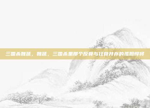 三国杀魏延,魏延,三国杀里那个反骨与狂骨并存的孤胆悍将