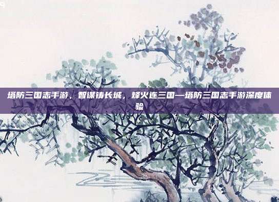 塔防三国志手游,智谋铸长城,烽火连三国—塔防三国志手游深度体验