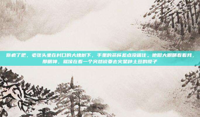 你疯了吧,老张头坐在村口的大槐树下,手里的茶杯差点没端住。他瞪大眼睛看着我,那眼神,就像在看一个突然说要去火星种土豆的傻子