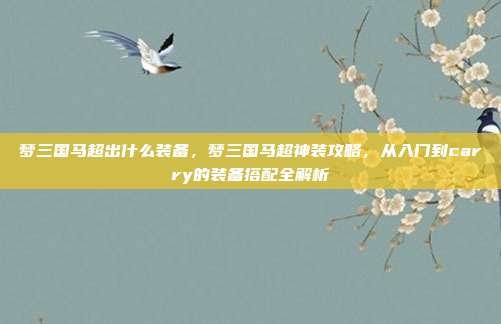 梦三国马超出什么装备,梦三国马超神装攻略,从入门到carry的装备搭配全解析