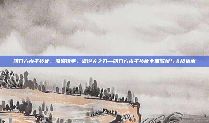 明日方舟孑技能,深海猎手,清道夫之刃—明日方舟孑技能全面解析与实战指南