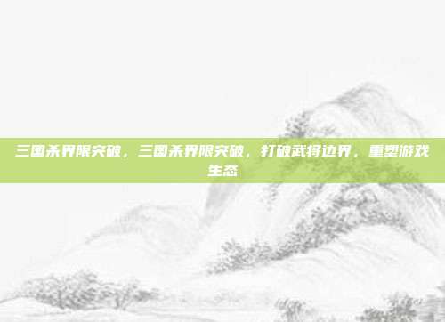 三国杀界限突破,三国杀界限突破,打破武将边界,重塑游戏生态