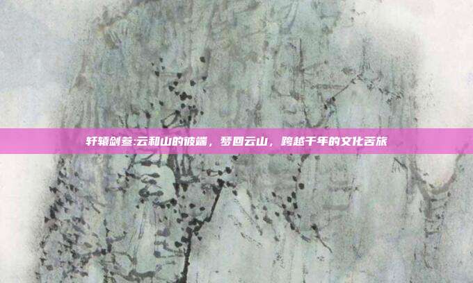 轩辕剑叁:云和山的彼端,梦回云山,跨越千年的文化苦旅