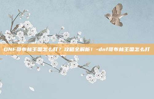 DNF哥布林王国怎么打?攻略全解析!-dnf哥布林王国怎么打