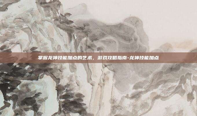掌握龙神技能加点的艺术,游戏攻略指南-龙神技能加点