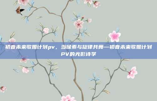 初音未来歌姬计划pv,当像素与旋律共舞—初音未来歌姬计划PV的光影诗学