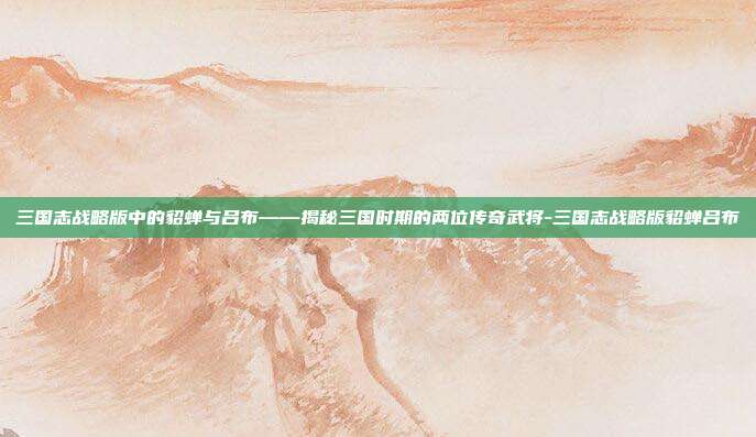 三国志战略版中的貂蝉与吕布——揭秘三国时期的两位传奇武将-三国志战略版貂蝉吕布