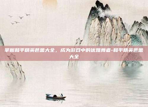 掌握和平精英芭蕾大全,成为游戏中的优雅舞者-和平精英芭蕾大全