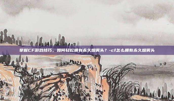 掌握CF游戏技巧,如何轻松拥有永久烟雾头?-cf怎么拥有永久烟雾头