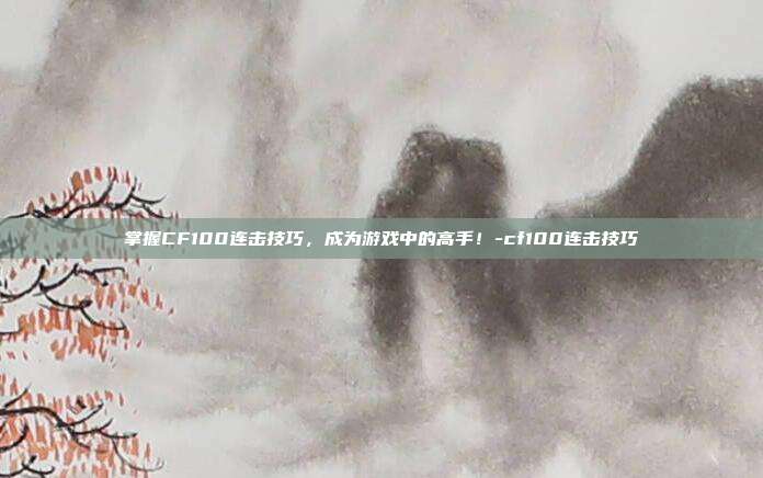 掌握CF100连击技巧,成为游戏中的高手!-cf100连击技巧