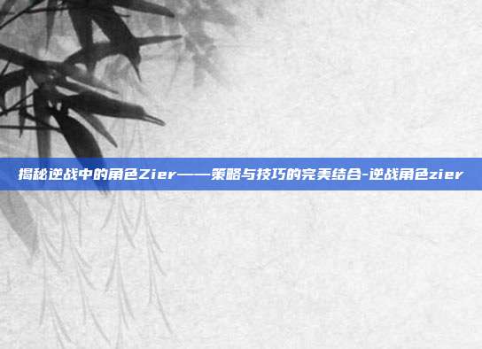 揭秘逆战中的角色Zier——策略与技巧的完美结合-逆战角色zier