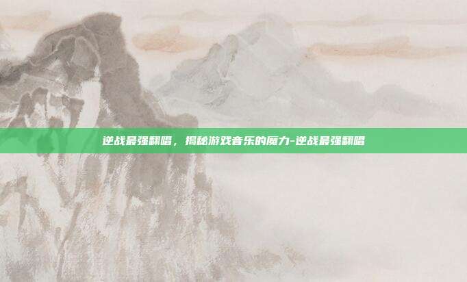逆战最强翻唱,揭秘游戏音乐的魔力-逆战最强翻唱