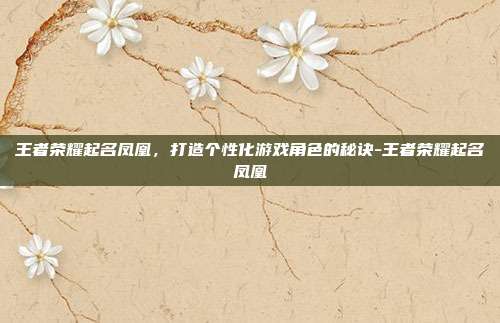 王者荣耀起名凤凰,打造个性化游戏角色的秘诀-王者荣耀起名凤凰