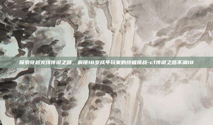 探索穿越火线传说之路,解锁18岁成年玩家的终极挑战-cf传说之路不满18