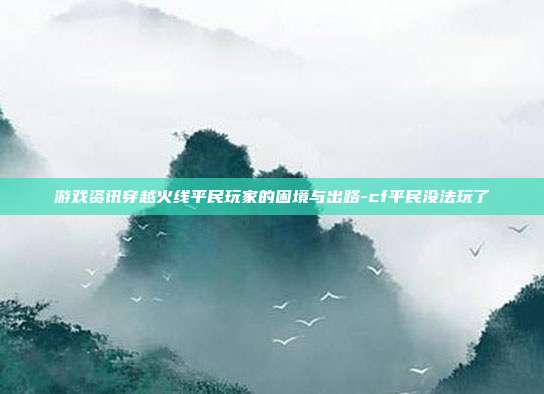 游戏资讯穿越火线平民玩家的困境与出路-cf平民没法玩了
