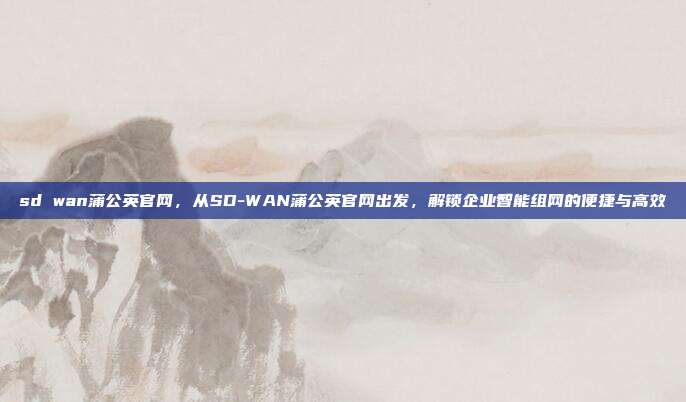 sd wan蒲公英官网,从SD-WAN蒲公英官网出发,解锁企业智能组网的便捷与高效