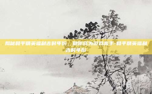 揭秘和平精英福利吉时年份,助你成为游戏高手-和平精英福利吉时年份